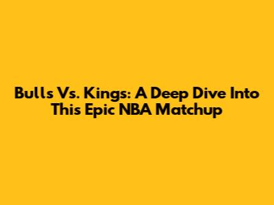 Bulls Vs. Kings: A Deep Dive Into This Epic NBA Matchup