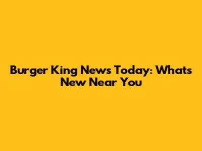 Burger King News Today: What's New Near You