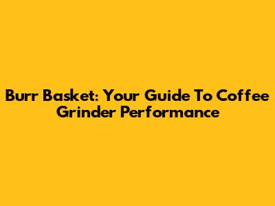 Burr Basket: Your Guide To Coffee Grinder Performance