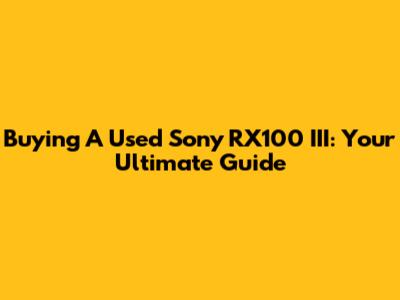 Buying A Used Sony RX100 III: Your Ultimate Guide