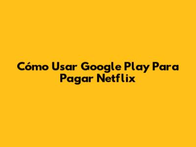 Cómo Usar Google Play Para Pagar Netflix