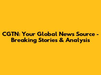 CGTN: Your Global News Source - Breaking Stories & Analysis