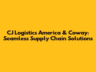 CJ Logistics America & Coway: Seamless Supply Chain Solutions