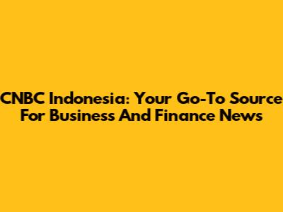 CNBC Indonesia: Your Go-To Source For Business And Finance News