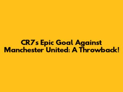 CR7's Epic Goal Against Manchester United: A Throwback!