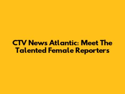 CTV News Atlantic: Meet The Talented Female Reporters