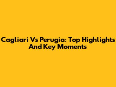 Cagliari Vs Perugia: Top Highlights And Key Moments