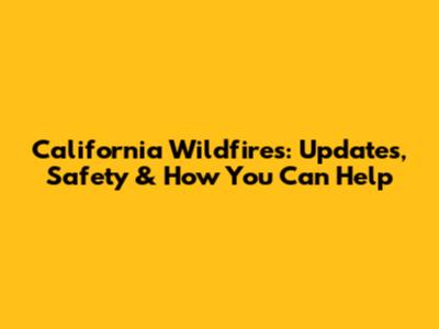 California Wildfires: Updates, Safety & How You Can Help