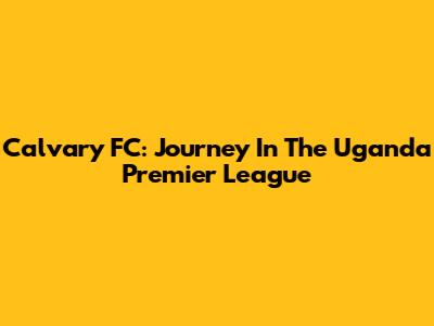 Calvary FC: Journey In The Uganda Premier League