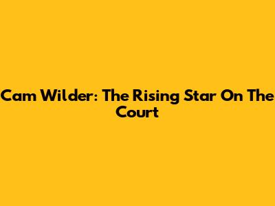 Cam Wilder: The Rising Star On The Court