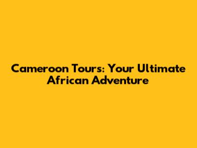 Cameroon Tours: Your Ultimate African Adventure