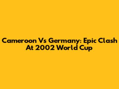 Cameroon Vs Germany: Epic Clash At 2002 World Cup