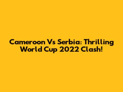 Cameroon Vs Serbia: Thrilling World Cup 2022 Clash!