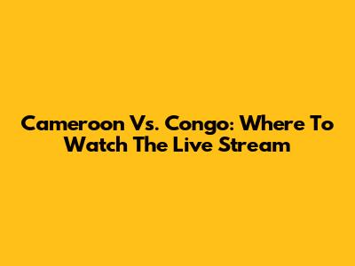 Cameroon Vs. Congo: Where To Watch The Live Stream