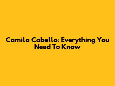 Camila Cabello: Everything You Need To Know