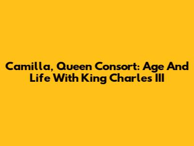 Camilla, Queen Consort: Age And Life With King Charles III