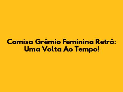 Camisa Grêmio Feminina Retrô: Uma Volta Ao Tempo!
