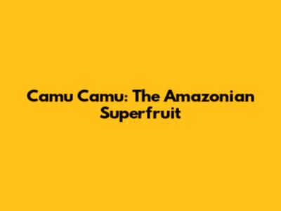 Camu Camu: The Amazonian Superfruit