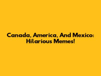 Canada, America, And Mexico: Hilarious Memes!