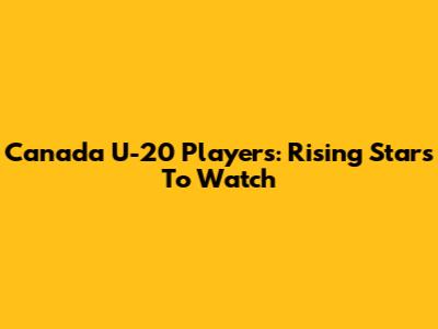 Canada U-20 Players: Rising Stars To Watch