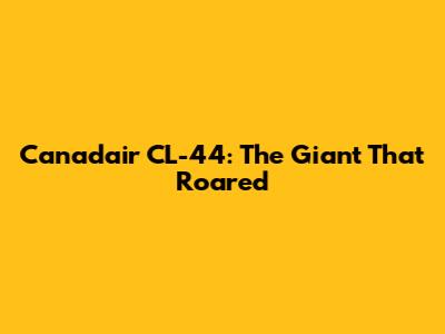 Canadair CL-44: The Giant That Roared