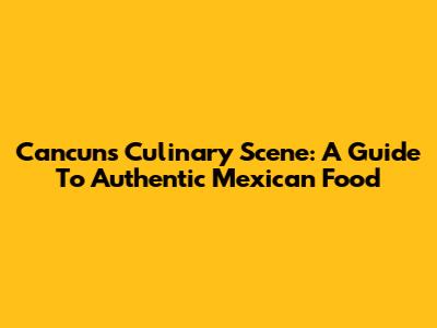 Cancun's Culinary Scene: A Guide To Authentic Mexican Food