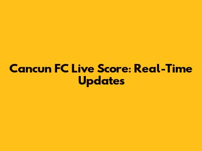 Cancun FC Live Score: Real-Time Updates