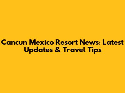 Cancun Mexico Resort News: Latest Updates & Travel Tips