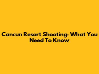 Cancun Resort Shooting: What You Need To Know