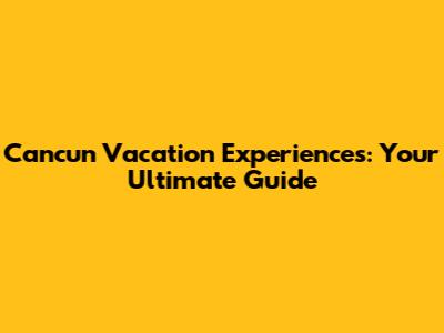 Cancun Vacation Experiences: Your Ultimate Guide