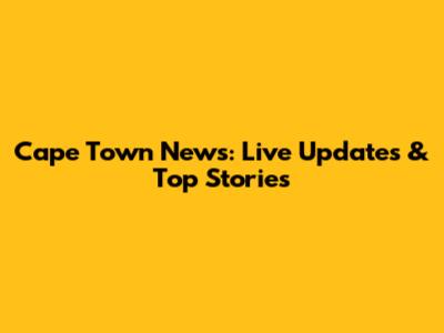 Cape Town News: Live Updates & Top Stories