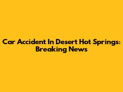 Car Accident In Desert Hot Springs: Breaking News
