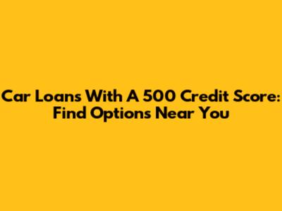 Car Loans With A 500 Credit Score: Find Options Near You