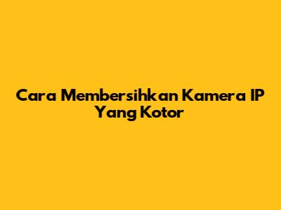 Cara Membersihkan Kamera IP Yang Kotor