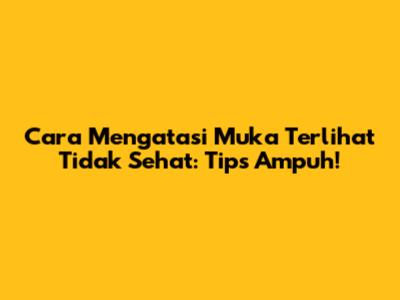 Cara Mengatasi Muka Terlihat Tidak Sehat: Tips Ampuh!