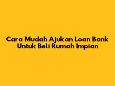 Cara Mudah Ajukan Loan Bank Untuk Beli Rumah Impian