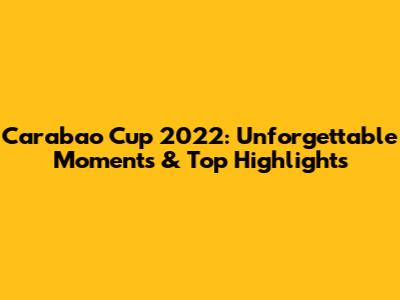 Carabao Cup 2022: Unforgettable Moments & Top Highlights