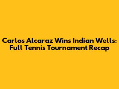 Carlos Alcaraz Wins Indian Wells: Full Tennis Tournament Recap