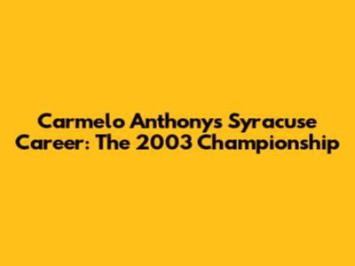 Carmelo Anthony's Syracuse Career: The 2003 Championship