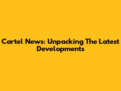 Cartel News: Unpacking The Latest Developments