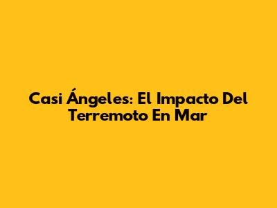 Casi Ángeles: El Impacto Del Terremoto En Mar