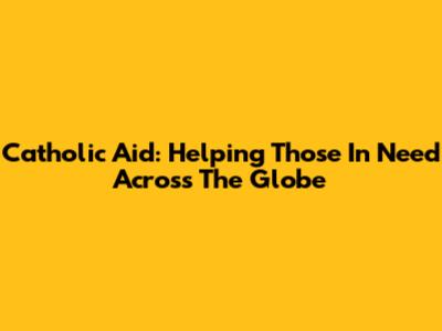 Catholic Aid: Helping Those In Need Across The Globe