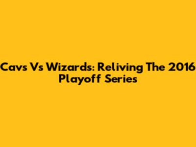 Cavs Vs Wizards: Reliving The 2016 Playoff Series