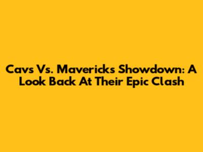 Cavs Vs. Mavericks Showdown: A Look Back At Their Epic Clash
