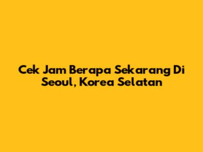 Cek Jam Berapa Sekarang Di Seoul, Korea Selatan