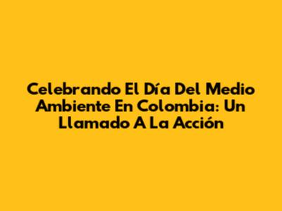 Celebrando El Día Del Medio Ambiente En Colombia: Un Llamado A La Acción