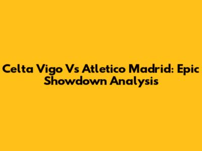 Celta Vigo Vs Atletico Madrid: Epic Showdown Analysis