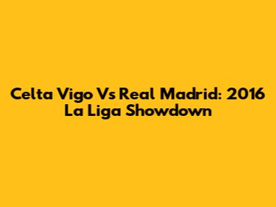 Celta Vigo Vs Real Madrid: 2016 La Liga Showdown