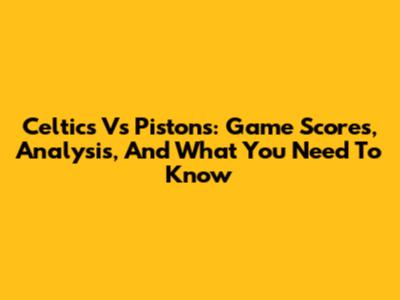 Celtics Vs Pistons: Game Scores, Analysis, And What You Need To Know