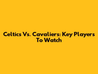 Celtics Vs. Cavaliers: Key Players To Watch